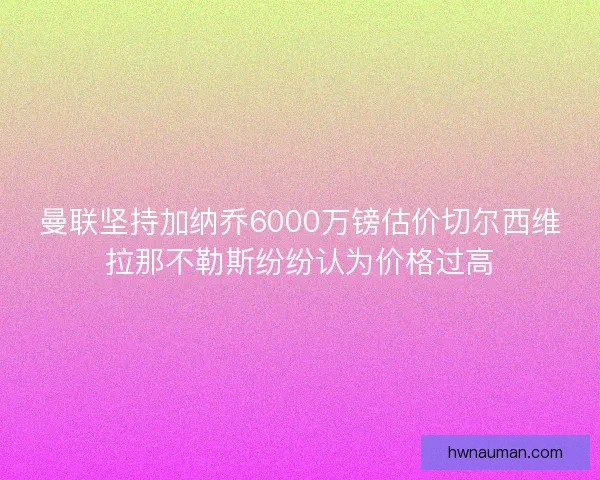 曼联坚持加纳乔6000万镑估价切尔西维拉那不勒斯纷纷认为价格过高