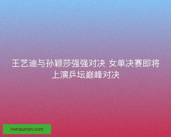 王艺迪与孙颖莎强强对决 女单决赛即将上演乒坛巅峰对决