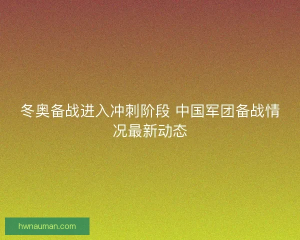 冬奥备战进入冲刺阶段 中国军团备战情况最新动态